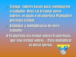 6. Treinar Líderes-Locais para continuarem
   o trabalho. Deus vai levantar novos
   Líderes, os quais o (Evangelista Plantador)
   precisará treinar.
7. Estimular a multiplicação do novo
   trabalho.
O Evangelista irá treinar outros Evangelistas,
   que irão treinar outros... Para multiplicar
                as novas igrejas.
 