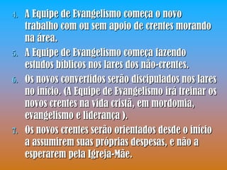 4.   A Equipe de Evangelismo começa o novo
     trabalho com ou sem apoio de crentes morando
     na área.
5.   A Equipe de Evangelismo começa fazendo
     estudos bíblicos nos lares dos não-crentes.
6.   Os novos convertidos serão discipulados nos lares
     no início. (A Equipe de Evangelismo irá treinar os
     novos crentes na vida cristã, em mordomia,
     evangelismo e liderança ).
7.   Os novos crentes serão orientados desde o início
     a assumirem suas próprias despesas, e não a
     esperarem pela Igreja-Mãe.
 
