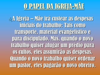 O PAPEL DA IGREJA-MÃE
A  Igreja – Mãe irá custear as despesas
      iniciais do trabalho: Tais como
   transporte, material evangelístico e
  para discipulado. Mas, quando o novo
 trabalho quiser alugar um prédio para
  os cultos, eles assumirão as despesas.
Quando o novo trabalho quiser ordenar
um pastor, eles pagarão o novo obreiro.
 