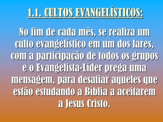 1.1. CULTOS EVANGELÍSTICOS:
  No fim de cada mês, se realiza um
 culto evangelístico em um dos lares,
com a participação de todos os grupos
    e o Evangelista-Líder prega uma
mensagem, para desafiar aqueles que
 estão estudando a Bíblia a aceitarem
             a Jesus Cristo.
 