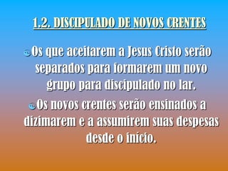 1.2. DISCIPULADO DE NOVOS CRENTES

Os que aceitarem a Jesus Cristo serão
  separados para formarem um novo
    grupo para discipulado no lar.
Os  novos crentes serão ensinados a
dizimarem e a assumirem suas despesas
            desde o início.
 