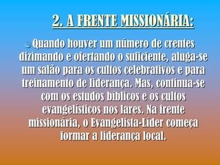 2. A FRENTE MISSIONÁRIA:
  Quando   houver um número de crentes
dizimando e ofertando o suficiente, aluga-se
um salão para os cultos celebrativos e para
 treinamento de liderança. Mas, continua-se
      com os estudos bíblicos e os cultos
      evangelísticos nos lares. Na frente
   missionária, o Evangelista-Líder começa
          formar a liderança local.
 