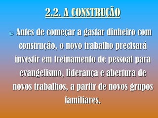 2.2. A CONSTRUÇÃO
   Antes de começar a gastar dinheiro com
     construção, o novo trabalho precisará
    investir em treinamento de pessoal para
     evangelismo, liderança e abertura de
novos trabalhos, a partir de novos grupos
                  familiares.
 