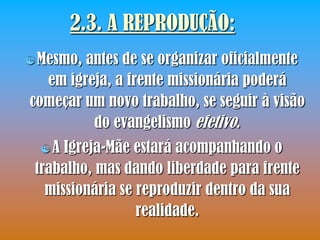2.3. A REPRODUÇÃO:
 Mesmo,antes de se organizar oficialmente
  em igreja, a frente missionária poderá
começar um novo trabalho, se seguir à visão
         do evangelismo efetivo.
  A  Igreja-Mãe estará acompanhando o
 trabalho, mas dando liberdade para frente
   missionária se reproduzir dentro da sua
                  realidade.
 