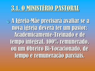 3.1. O MINISTÉRIO PASTORAL
    A Igreja-Mãe precisará avaliar se a
     nova igreja deverá ter um pastor:
      Academicamente-Treinado e de
    tempo integral, 100% remunerado,
     ou um Obreiro Bi-Vocacionado, de
      tempo e remuneração parciais.
 