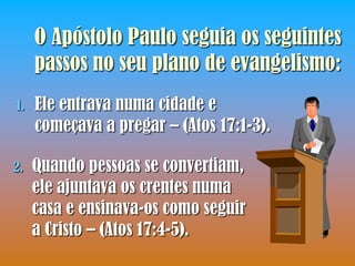 O Apóstolo Paulo seguia os seguintes
     passos no seu plano de evangelismo:
1.   Ele entrava numa cidade e
     começava a pregar – (Atos 17:1-3).

2.   Quando pessoas se convertiam,
     ele ajuntava os crentes numa
     casa e ensinava-os como seguir
     a Cristo – (Atos 17:4-5).
 