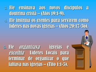 3.   Ele ensinava aos novos discípulos a
     doutrina cristã – (Atos 19:1-9).
4.   Ele instruía os crentes para servirem como
     líderes nas novas igrejas – (Atos 20:17-36).



5.   Ele  organizava    igrejas e
     escolhia Líderes Locais para
     terminar de organizar o que
     faltava nas igrejas – (Tito 1:1-5).
 
