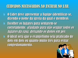 CUIDADOS NECESSÁRIOS AO ENTRAR NO LAR   O Líder deve apresentar a Equipe (identificar-se, dizendo o nome da igreja da qual é membro). Escolher os lugares para sentarem-se corretamente.  (Cuidado para não ocupar todos os lugares da casa, deixando os donos em pé).   O ideal será que o evangelismo seja praticado de dois em dois ou quanto muito três para evitar congestionamento . 