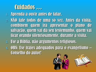 Cuidados … Aprenda a ouvir antes de falar. NÃO fale todos de uma só vez. Antes da visita, combinem quem irá apresentar o plano de salvação, quem vai dá seu testemunho, quem vai ficar orando silenciosamente, durante a visita. Use a Bíblia, não argumentos religiosos. OBS: Use trajes adequados para o evangelismo – Conselho do autor! 