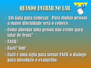 QUANDO ENTRAR NO LAR   Um Guia para Começar:   Para muitas pessoas a maior dificuldade será o começo.  Como abordar uma pessoa não crente para falar de Jesus?  FÁCIL!  Fácil? Sim!  Fácil é uma sigla para tornar FÁCIL o diálogo para introduzir o evangelho.  