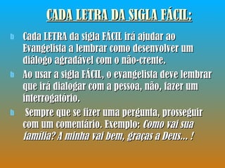 CADA LETRA DA SIGLA FÁCIL: Cada LETRA da sigla FÁCIL irá ajudar ao Evangelista a lembrar como desenvolver um diálogo agradável com o não-crente.  Ao usar a sigla FÁCIL, o evangelista deve lembrar que irá dialogar com a pessoa, não, fazer um interrogatório. Sempre que se fizer uma pergunta, prosseguir com um comentário. Exemplo:  Como vai sua família? A minha vai bem, graças a Deus... !  