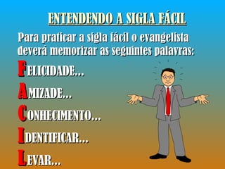 ENTENDENDO A SIGLA FÁCIL Para praticar a sigla fácil o evangelista deverá memorizar as seguintes palavras: F ELICIDADE... A MIZADE... C ONHECIMENTO... I DENTIFICAR... L EVAR... 