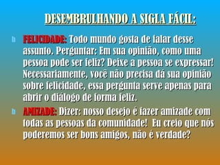 DESEMBRULHANDO A SIGLA FÁCIL : FELICIDADE:  Todo mundo gosta de falar desse assunto. Perguntar: Em sua opinião, como uma pessoa pode ser feliz? Deixe a pessoa se expressar! Necessariamente, você não precisa dá sua opinião sobre felicidade, essa pergunta serve apenas para abrir o diálogo de forma feliz.  AMIZADE:  Dizer: nosso desejo é fazer amizade com todas as pessoas da comunidade!  Eu creio que nós poderemos ser bons amigos, não é verdade? 