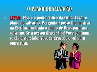 LEVAR:  Esse é o ponto crítico da visita. Levar o plano de salvação. Perguntar: posso lhe mostrar na Escritura Sagrada o plano de Deus para sua salvação. Se a pessoa disser: Sim! Você continua, se ela disser: Não! Você se despede e vai para outra casa. O PLANO DE SALVAÇÃO 