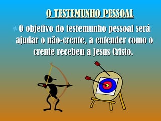 O TESTEMUNHO PESSOAL O objetivo do testemunho pessoal será ajudar o não-crente, a entender como o crente recebeu a Jesus Cristo.  
