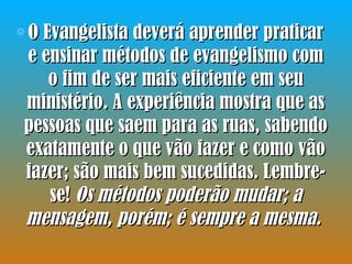 O Evangelista deverá aprender praticar e ensinar métodos de evangelismo com o fim de ser mais eficiente em seu ministério. A experiência mostra que as pessoas que saem para as ruas, sabendo exatamente o que vão fazer e como vão fazer; são mais bem sucedidas. Lembre-se!  Os métodos poderão mudar; a mensagem, porém; é sempre a mesma.   