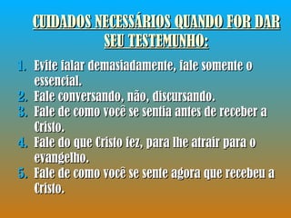CUIDADOS NECESSÁRIOS QUANDO FOR DAR SEU TESTEMUNHO : Evite falar demasiadamente, fale somente o essencial. Fale conversando, não, discursando. Fale de como você se sentia antes de receber a Cristo. Fale do que Cristo fez, para lhe atrair para o evangelho. Fale de como você se sente agora que recebeu a Cristo. 