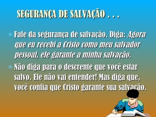 SEGURANÇA DE SALVAÇÃO . . . Fale da segurança de salvação. Diga:  Agora que eu recebi a Cristo como meu salvador pessoal, ele garante a minha salvação.  Não diga para o descrente que você estar salvo. Ele não vai entender! Mas diga que, você confia que Cristo garante sua salvação.  