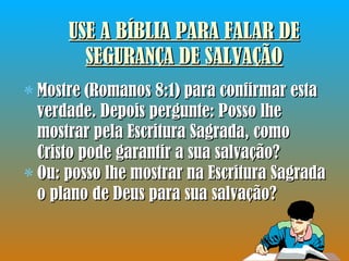 USE A BÍBLIA PARA FALAR DE SEGURANÇA DE SALVAÇÃO Mostre (Romanos 8:1) para confirmar esta verdade. Depois pergunte: Posso lhe mostrar pela Escritura Sagrada, como Cristo pode garantir a sua salvação?  Ou: posso lhe mostrar na Escritura Sagrada o plano de Deus para sua salvação? 