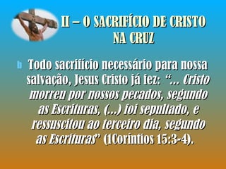 II – O SACRIFÍCIO DE CRISTO NA CRUZ Todo sacrifício necessário para nossa salvação, Jesus Cristo já fez:  “... Cristo morreu por nossos pecados, segundo as Escrituras, (...) foi sepultado, e ressuscitou ao terceiro dia, segundo as Escrituras ” (1Coríntios 15:3-4).  
