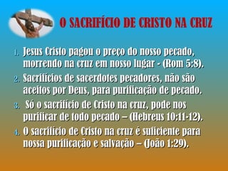 Jesus Cristo pagou o preço do nosso pecado, morrendo na cruz em nosso lugar - (Rom 5:8). Sacrifícios de sacerdotes pecadores, não são aceitos por Deus, para purificação de pecado.  Só o sacrifício de Cristo na cruz, pode nos purificar de todo pecado – (Hebreus 10:11-12).  O sacrifício de Cristo na cruz é suficiente para nossa purificação e salvação – (João 1:29). O SACRIFÍCIO DE CRISTO NA CRUZ 