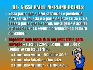 III - NOSSA PARTE NO PLANO DE DEUS : Nossa parte não é fazer sacrifícios e penitência para salvação, esta é a parte de Jesus Cristo e, ele já fez a parte que lhe tocou. Nossa parte é aceitar o plano de Deus e seguir a orientação da palavra do Senhor: Depositar toda nossa fé só em Jesus Cristo para salvação  – (Efésios 2:8-9)  Fé para salvação é confiar só em Jesus Cristo: Como Único Senhor – (1Coríntios 8:5-6). Como Único Salvador – (Atos 4:12). Como Único Mediador – (1Timóteo 2:5). 