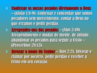 Confessar os nossos pecados diretamente a Deus  – (1João 1:8-9). Confessar é concordar que somos pecadores sem merecimento, contar a Deus no que erramos e pedir perdão. Arrepender-nos dos pecados  – (Atos 3:19). Arrependimento é mudar de mente, de atitude, abandonar os pecados para seguir a Cristo – (Provérbios 28:13). Invocar o nome do Senhor  – Atos 2:21. Invocar é clamar por socorro, pedir perdão e receber a Cristo em seu coração. 