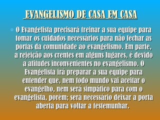 EVANGELISMO DE CASA EM CASA O Evangelista precisará treinar a sua equipe para tomar os cuidados necessários para não fechar as portas da comunidade ao evangelismo. Em parte, a rejeição aos crentes em alguns lugares, é devido a atitudes inconvenientes no evangelismo. O Evangelista irá preparar a sua equipe para entender que, nem todo mundo vai aceitar o evangelho, nem será simpático para com o evangelista, porém; será necessário deixar a porta aberta para voltar a testemunhar.  