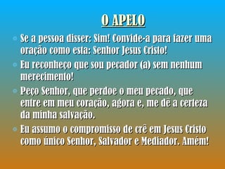 O APELO Se a pessoa disser: Sim! Convide-a para fazer uma oração como esta: Senhor Jesus Cristo!  Eu reconheço que sou pecador (a) sem nenhum merecimento!  Peço Senhor, que perdoe o meu pecado, que entre em meu coração, agora e, me dê a certeza da minha salvação.  Eu assumo o compromisso de crê em Jesus Cristo como único Senhor, Salvador e Mediador. Amém!  