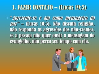 1.  FAZER CONTATO – (Lucas 19:5)  “ Apresente-se e aja como mensageiro da paz”  – (Lucas 10:5). Não discuta religião, não responda as agressões dos não-crentes, se a pessoa não quer ouvir a mensagem do evangelho, não perca seu tempo com ela.  