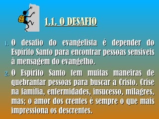 1.1. O DESAFIO O desafio do evangelista é depender do Espírito Santo para encontrar pessoas sensíveis à mensagem do evangelho.  O Espírito Santo tem muitas maneiras de quebrantar pessoas para buscar a Cristo. Crise na família, enfermidades, insucesso, milagres, mas; o amor dos crentes é sempre o que mais impressiona os descrentes. 