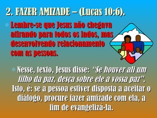 Lembre-se que Jesus não chegava atirando para todos os lados, mas desenvolvendo relacionamento com as pessoas.  2. FAZER AMIZADE – (Lucas 10:6).  Nesse, texto, Jesus disse:  “Se houver ali um filho da paz, desça sobre ele a vossa paz” . Isto, é: se a pessoa estiver disposta a aceitar o diálogo, procure fazer amizade com ela, a fim de evangelizá-la. 