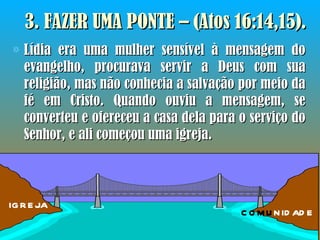 3. FAZER UMA PONTE – (Atos 16:14,15). Lídia era uma mulher sensível à mensagem do evangelho, procurava servir a Deus com sua religião, mas não conhecia a salvação por meio da fé em Cristo. Quando ouviu a mensagem, se converteu e ofereceu a casa dela para o serviço do Senhor, e ali começou uma igreja. IGREJA COMU NIDADE 