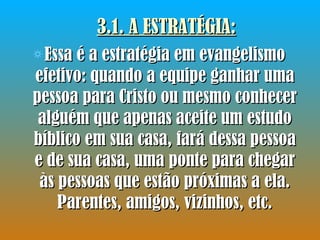 3.1. A ESTRATÉGIA: Essa é a estratégia em evangelismo efetivo: quando a equipe ganhar uma pessoa para Cristo ou mesmo conhecer alguém que apenas aceite um estudo bíblico em sua casa, fará dessa pessoa e de sua casa, uma ponte para chegar às pessoas que estão próximas a ela. Parentes, amigos, vizinhos, etc. 