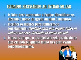 CUIDADOS NECESSÁRIOS AO ENTRAR NO LAR

1.   O Líder deve apresentar a Equipe (identificar-se,
     dizendo o nome da igreja da qual é membro).
2.   Escolher os lugares para sentarem-se
     corretamente. (Cuidado para não ocupar todos os
     lugares da casa, deixando os donos em pé).
3.   O ideal será que, o evangelismo seja praticado de
     dois em dois ou quanto muito três para evitar
     congestionamento.
 