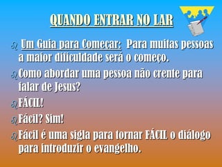 QUANDO ENTRAR NO LAR
  Um Guia para Começar: Para muitas pessoas
  a maior dificuldade será o começo.
 Como abordar uma pessoa não crente para
  falar de Jesus?
 FÁCIL!
 Fácil? Sim!
 Fácil é uma sigla para tornar FÁCIL o diálogo
  para introduzir o evangelho.
 