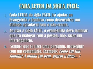 CADA LETRA DA SIGLA FÁCIL:
1.   Cada LETRA da sigla FÁCIL irá ajudar ao
     Evangelista a lembrar como desenvolver um
     diálogo agradável com o não-crente.
2.   Ao usar a sigla FÁCIL, o evangelista deve lembrar
     que irá dialogar com a pessoa, não, fazer um
     interrogatório.
3.    Sempre que se fizer uma pergunta, prosseguir
     com um comentário. Exemplo: Como vai sua
     família? A minha vai bem, graças a Deus... !
 