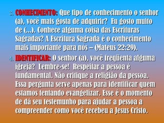 3. CONHECIMENTO: Que tipo de conhecimento o senhor
   (a), você mais gosta de adquirir? Eu gosto muito
   de (...). Conhece alguma coisa das Escrituras
   Sagradas? A Escritura Sagrada é o conhecimento
   mais importante para nós – (Mateus 22:29).
4. IDENTIFICAR: O senhor (a), você freqüenta alguma
   igreja? Lembre-se! Respeitar a pessoa é
   fundamental. Não critique a religião da pessoa.
   Essa pergunta serve apenas para identificar quem
   estamos tentando evangelizar. Esse é o momento
   de dá seu testemunho para ajudar a pessoa a
   compreender como você recebeu a Jesus Cristo.
 