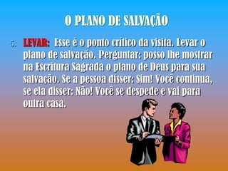 O PLANO DE SALVAÇÃO
5.   LEVAR: Esse é o ponto crítico da visita. Levar o
     plano de salvação. Perguntar: posso lhe mostrar
     na Escritura Sagrada o plano de Deus para sua
     salvação. Se a pessoa disser: Sim! Você continua,
     se ela disser: Não! Você se despede e vai para
     outra casa.
 