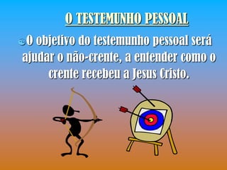 O TESTEMUNHO PESSOAL
O objetivo do testemunho pessoal será
ajudar o não-crente, a entender como o
     crente recebeu a Jesus Cristo.
 