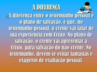 A DIFERENÇA
A  diferença entre o testemunho pessoal e
        o plano de salvação, é que, no
 testemunho pessoal, o crente vai falar de
  sua experiência com Cristo. No plano de
     salvação, o crente vai apresentar a
   Cristo, para salvação do não crente. No
  testemunho, devem-se evitar fantasias e
        exageros de exaltação pessoal.
 