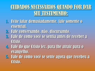 CUIDADOS NECESSÁRIOS QUANDO FOR DAR
            SEU TESTEMUNHO:
1. Evite falar demasiadamente, fale somente o
   essencial.
2. Fale conversando, não, discursando.
3. Fale de como você se sentia antes de receber a
   Cristo.
4. Fale do que Cristo fez, para lhe atrair para o
   evangelho.
5. Fale de como você se sente agora que recebeu a
   Cristo.
 
