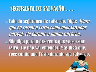 SEGURANÇA DE SALVAÇÃO . . .

 Fale   da segurança de salvação. Diga: Agora
 que eu recebi a Cristo como meu salvador
 pessoal, ele garante a minha salvação.
 Nãodiga para o descrente que você estar
 salvo. Ele não vai entender! Mas diga que,
 você confia que Cristo garante sua salvação.
 