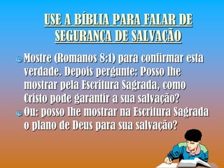 USE A BÍBLIA PARA FALAR DE
        SEGURANÇA DE SALVAÇÃO
 Mostre  (Romanos 8:1) para confirmar esta
  verdade. Depois pergunte: Posso lhe
  mostrar pela Escritura Sagrada, como
  Cristo pode garantir a sua salvação?
 Ou: posso lhe mostrar na Escritura Sagrada
  o plano de Deus para sua salvação?
 
