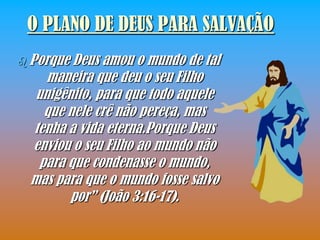 O PLANO DE DEUS PARA SALVAÇÃO
 PorqueDeus amou o mundo de tal
    maneira que deu o seu Filho
  unigênito, para que todo aquele
   que nele crê não pereça, mas
 tenha a vida eterna.Porque Deus
 enviou o seu Filho ao mundo não
  para que condenasse o mundo,
 mas para que o mundo fosse salvo
        por” (João 3:16-17).
 