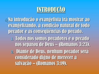 INTRODUÇÃO
 Naintrodução o evangelista irá mostrar ao
 evangelizando, a condição natural de todo
 pecador e as conseqüências do pecado.
  1. Todos nós somos pecadores e o pecado
     nos separou de Deus – (Romanos 3:23).
  2. Diante de Deus, nenhum pecador será
     considerado digno de merecer a
     salvação – (Romanos 3:19).
 