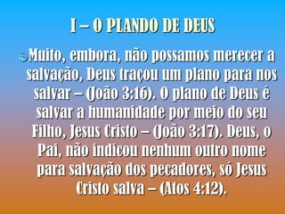 I – O PLANDO DE DEUS
Muito,  embora, não possamos merecer a
 salvação, Deus traçou um plano para nos
  salvar – (João 3:16). O plano de Deus é
   salvar a humanidade por meio do seu
  Filho, Jesus Cristo – (João 3:17). Deus, o
   Pai, não indicou nenhum outro nome
   para salvação dos pecadores, só Jesus
          Cristo salva – (Atos 4:12).
 