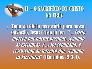 II – O SACRIFÍCIO DE CRISTO
                      NA CRUZ
1.   Todo sacrifício necessário para nossa
     salvação, Jesus Cristo já fez: “... Cristo
     morreu por nossos pecados, segundo
      as Escrituras, (...) foi sepultado, e
     ressuscitou ao terceiro dia, segundo
       as Escrituras” (1Coríntios 15:3-4).
 
