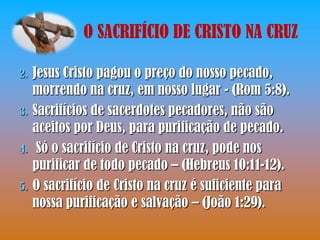 O SACRIFÍCIO DE CRISTO NA CRUZ

2.   Jesus Cristo pagou o preço do nosso pecado,
     morrendo na cruz, em nosso lugar - (Rom 5:8).
3.   Sacrifícios de sacerdotes pecadores, não são
     aceitos por Deus, para purificação de pecado.
4.    Só o sacrifício de Cristo na cruz, pode nos
     purificar de todo pecado – (Hebreus 10:11-12).
5.   O sacrifício de Cristo na cruz é suficiente para
     nossa purificação e salvação – (João 1:29).
 