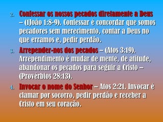 2.   Confessar os nossos pecados diretamente a Deus
     – (1João 1:8-9). Confessar é concordar que somos
     pecadores sem merecimento, contar a Deus no
     que erramos e, pedir perdão.
3.   Arrepender-nos dos pecados – (Atos 3:19).
     Arrependimento é mudar de mente, de atitude,
     abandonar os pecados para seguir a Cristo –
     (Provérbios 28:13).
4.   Invocar o nome do Senhor – Atos 2:21. Invocar é
     clamar por socorro, pedir perdão e receber a
     Cristo em seu coração.
 